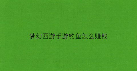 “梦幻西游手游钓鱼怎么赚钱(梦幻西游手游钓鱼赚钱攻略视频)