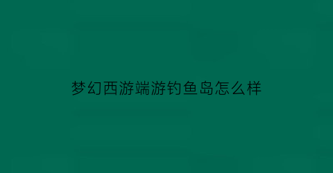 “梦幻西游端游钓鱼岛怎么样(梦幻西游钓鱼岛火不火)