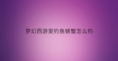 梦幻西游里钓鱼螃蟹怎么钓(梦幻西游钓鱼毛蟹怎么处理)