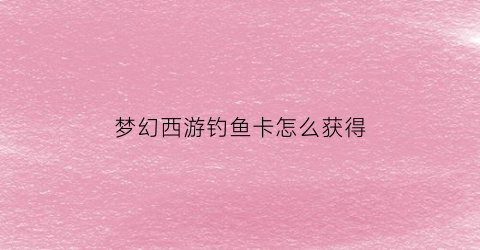 “梦幻西游钓鱼卡怎么获得(梦幻西游钓鱼卡怎么获得最快)