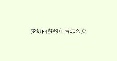 梦幻西游钓鱼后怎么卖(梦幻西游钓鱼卖给谁)