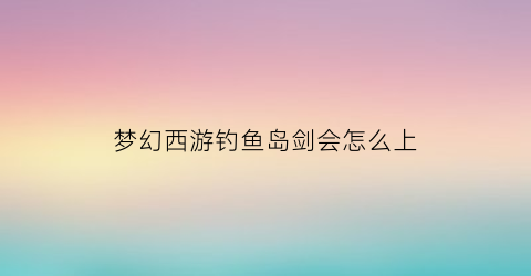 “梦幻西游钓鱼岛剑会怎么上(梦幻西游钓鱼岛哪个级别最多)