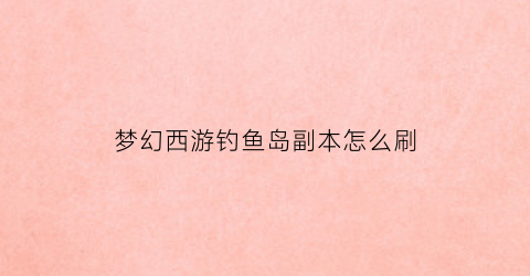梦幻西游钓鱼岛副本怎么刷(梦幻西游钓鱼岛东西太贵了)