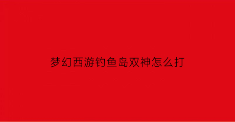 “梦幻西游钓鱼岛双神怎么打(梦幻西游钓鱼岛平时卡吗)