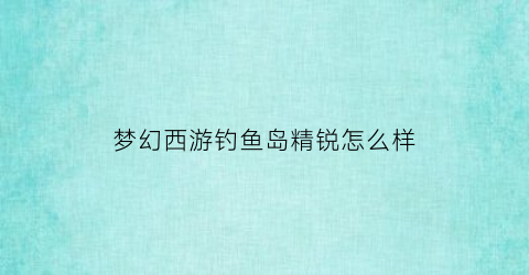 “梦幻西游钓鱼岛精锐怎么样(梦幻钓鱼岛)