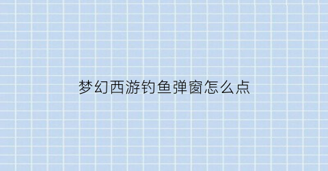 “梦幻西游钓鱼弹窗怎么点(梦幻西游钓鱼技巧攻略2021)