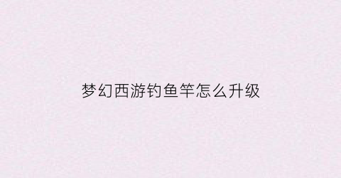 梦幻西游钓鱼竿怎么升级(梦幻钓鱼鱼竿)