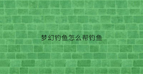 “梦幻钓鱼怎么帮钓鱼(梦幻钓鱼技巧2021)