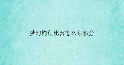 “梦幻钓鱼比赛怎么领积分(梦幻钓鱼积分换什么划算)