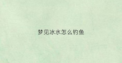 梦见冰水怎么钓鱼(梦见冰上钓鱼钓了很多鱼)