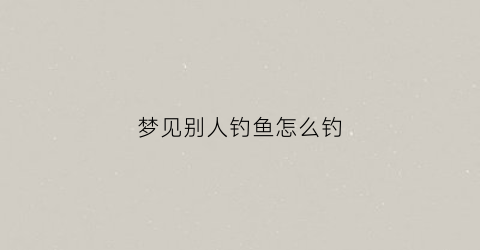 梦见别人钓鱼怎么钓(梦见别人钓鱼钓到蛇是什么征兆)