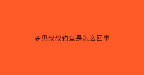 梦见叔叔钓鱼是怎么回事(梦见叔叔在钓鱼)