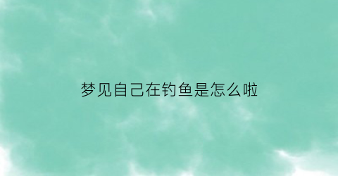 梦见自己在钓鱼是怎么啦