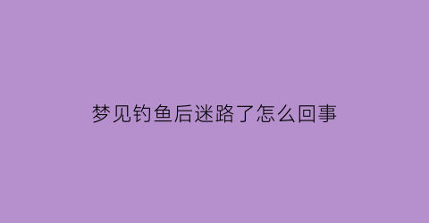 “梦见钓鱼后迷路了怎么回事(梦见钓鱼后迷路了怎么回事啊)