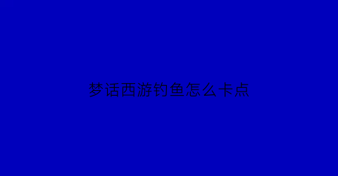 “梦话西游钓鱼怎么卡点(梦幻钓鱼技巧大全)