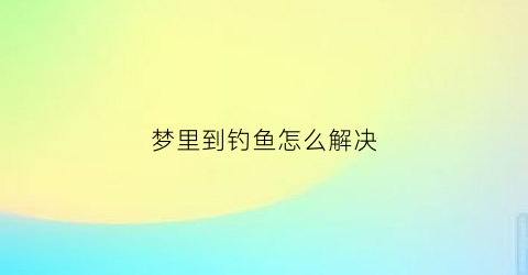 梦里到钓鱼怎么解决(梦见自己到钓鱼)