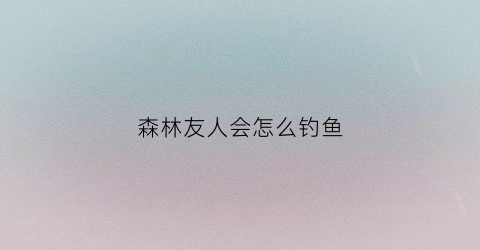森林友人会怎么钓鱼(森林如何邀人)