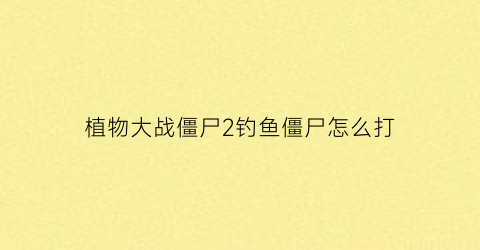 “植物大战僵尸2钓鱼僵尸怎么打(植物大战僵尸无尽版钓鱼僵尸怎么对付)