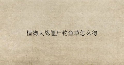 “植物大战僵尸钓鱼草怎么得(植物大战僵尸钓鱼僵尸怎么打)