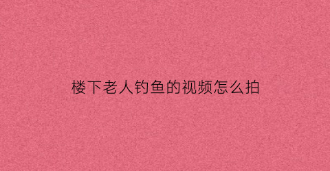 楼下老人钓鱼的视频怎么拍(楼下老人钓鱼的视频怎么拍的)