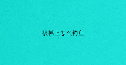 楼梯上怎么钓鱼(楼梯上怎么钓鱼效果好)