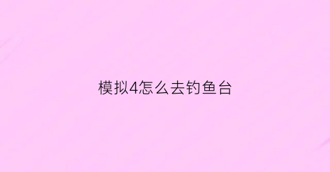 “模拟4怎么去钓鱼台(模拟人生4钓鱼场所)
