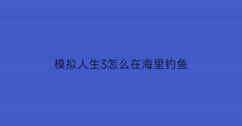 模拟人生3怎么在海里钓鱼(模拟人生3怎么在海里钓鱼呢)