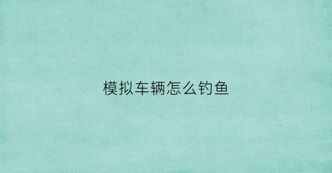 模拟车辆怎么钓鱼(模拟车辆游戏)