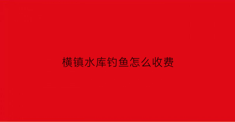 横镇水库钓鱼怎么收费(横坑水库钓鱼)