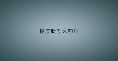 橡皮艇怎么钓鱼(橡皮艇钓鱼船)
