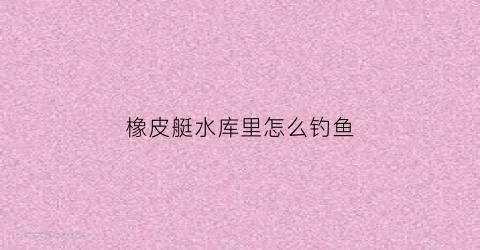 橡皮艇水库里怎么钓鱼(橡皮艇下河钓鱼违法么)