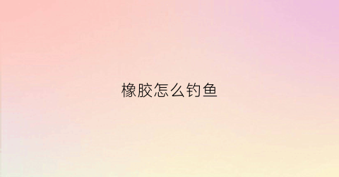 橡胶怎么钓鱼(橡胶饵料怎么用)