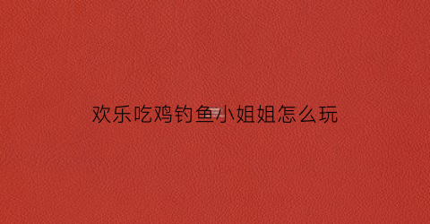 “欢乐吃鸡钓鱼小姐姐怎么玩(欢乐吃鸡钓鱼小姐姐怎么玩的)