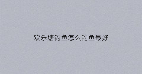 欢乐塘钓鱼怎么钓鱼最好(欢乐塘里的鱼怎么钓)