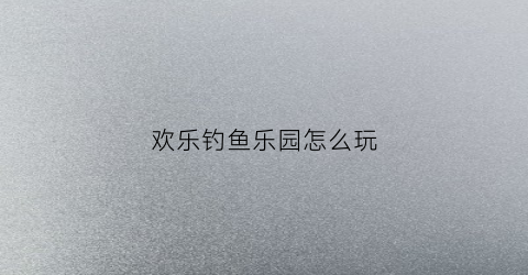 欢乐钓鱼乐园怎么玩(欢乐钓鱼tt)
