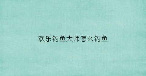 欢乐钓鱼大师怎么钓鱼(欢乐钓鱼大师怎么钓鱼技巧)