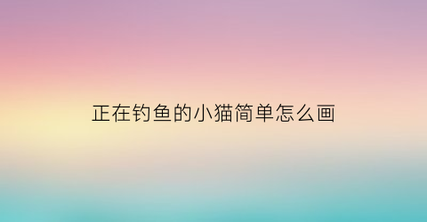 正在钓鱼的小猫简单怎么画(正在钓鱼的小猫简单怎么画好看)