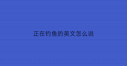 “正在钓鱼的英文怎么说(正在钓鱼的英语怎么说)