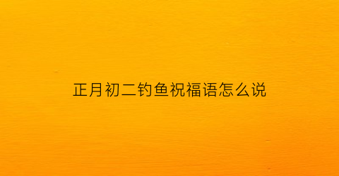 正月初二钓鱼祝福语怎么说(正月初二钓鱼好吗)
