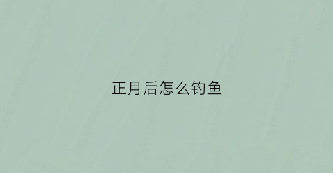 正月后怎么钓鱼(正月如何钓鱼)
