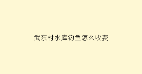 “武东村水库钓鱼怎么收费(武东镇是哪里)