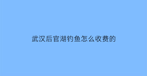 武汉后官湖钓鱼怎么收费的(武汉后官湖钓鱼收费2020)