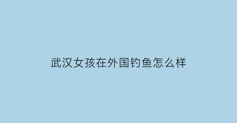 武汉女孩在外国钓鱼怎么样(武汉女孩漂亮)