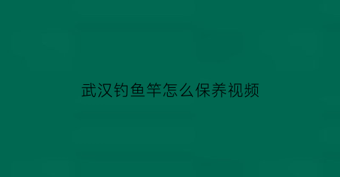 武汉钓鱼竿怎么保养视频(鱼竿保养视频教程)
