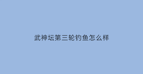 武神坛第三轮钓鱼怎么样(武神坛2020)
