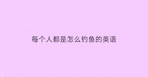 每个人都是怎么钓鱼的英语(每个人都是怎么钓鱼的英语作文)