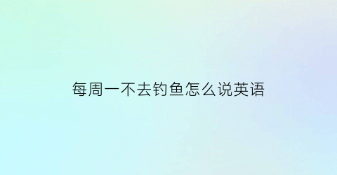 “每周一不去钓鱼怎么说英语(每周一不去钓鱼怎么说英语翻译)