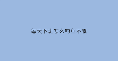 每天下班怎么钓鱼不累(每天下班怎么钓鱼不累人呢)