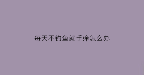 每天不钓鱼就手痒怎么办(一天不钓鱼)