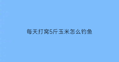 “每天打窝5斤玉米怎么钓鱼(玉米打窝一次打多少)